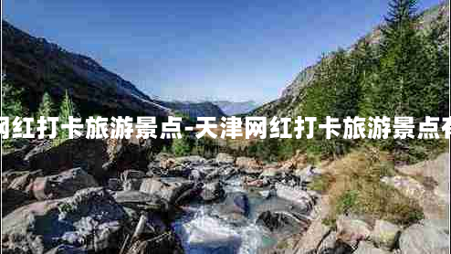 天津网红打卡旅游景点-天津网红打卡旅游景点有哪些