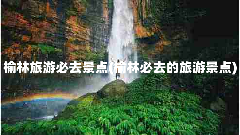 榆林旅游必去景点(榆林必去的旅游景点)