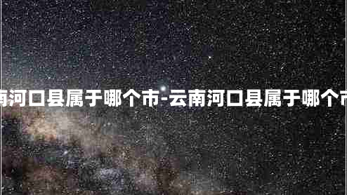 云南河口县属于哪个市-云南河口县属于哪个市区