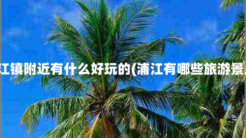 浦江镇附近有什么好玩的(浦江有哪些旅游景点)