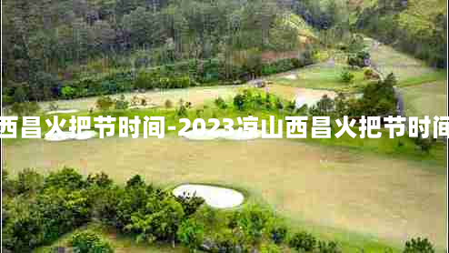 西昌火把节时间-2023凉山西昌火把节时间