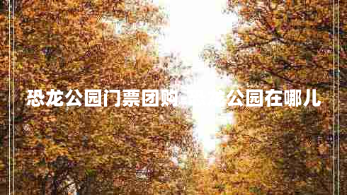 恐龙公园门票团购-恐龙公园在哪儿