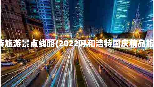 呼和浩特旅游景点线路(2022呼和浩特国庆精品旅游线路)