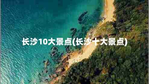 长沙10大景点(长沙十大景点)