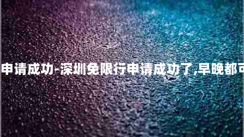 深圳免限行申请成功-深圳免限行申请成功了,早晚都可以通行吗?