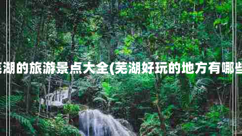 芜湖的旅游景点大全(芜湖好玩的地方有哪些)