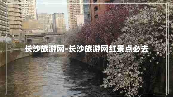 长沙旅游网-长沙旅游网红景点必去