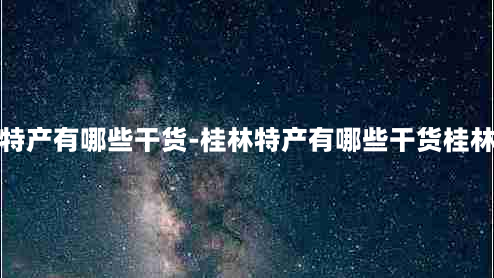 桂林特产有哪些干货-桂林特产有哪些干货桂林特产