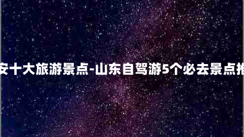 泰安十大旅游景点-山东自驾游5个必去景点推荐