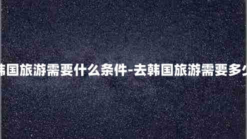 去韩国旅游需要什么条件-去韩国旅游需要多少钱