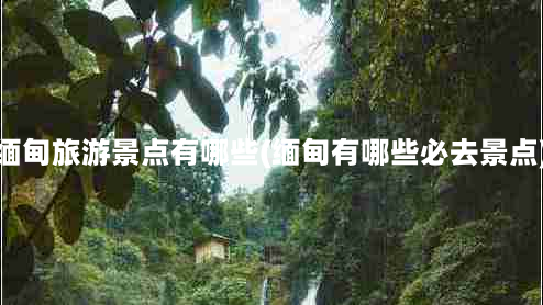 缅甸旅游景点有哪些(缅甸有哪些必去景点)