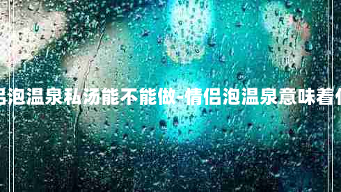 情侣泡温泉私汤能不能做-情侣泡温泉意味着什么