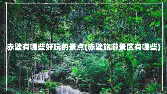 赤壁有哪些好玩的景点(赤壁旅游景区有哪些)