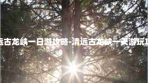 清远古龙峡一日游攻略-清远古龙峡一天游玩攻略