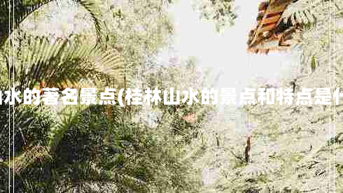 桂林山水的著名景点(桂林山水的景点和特点是什么？)