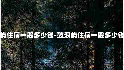 鼓浪屿住宿一般多少钱-鼓浪屿住宿一般多少钱一间