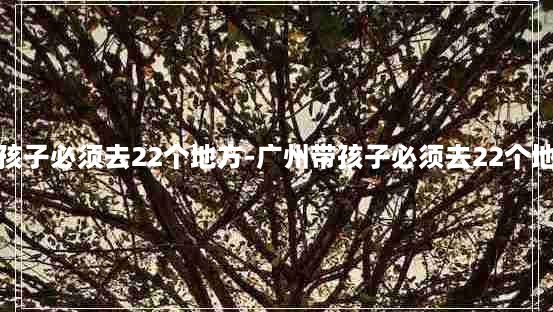 广州带孩子必须去22个地方-广州带孩子必须去22个地方免费