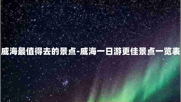 威海最值得去的景点-威海一日游更佳景点一览表