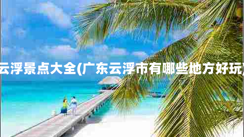 云浮景点大全(广东云浮市有哪些地方好玩)