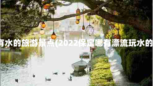 保定有水的旅游景点(2022保定哪有漂流玩水的地方)