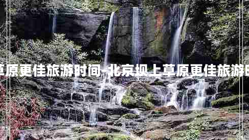 北京坝上草原更佳旅游时间-北京坝上草原更佳旅游时间是多少