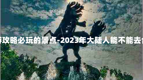 台湾旅游攻略必玩的景点-2023年大陆人能不能去台湾旅游