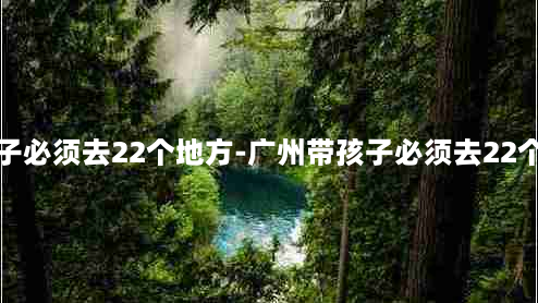 带孩子必须去22个地方-广州带孩子必须去22个地方