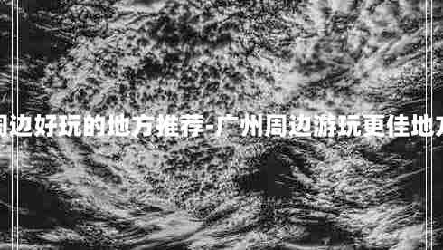 广州周边好玩的地方推荐-广州周边游玩更佳地方推荐