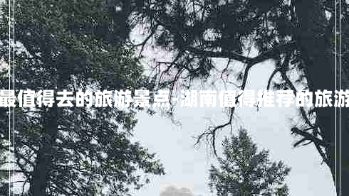 湖南最值得去的旅游景点-湖南值得推荐的旅游胜地