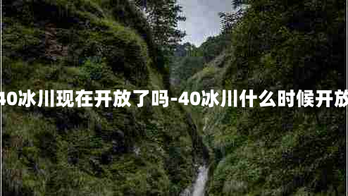 40冰川现在开放了吗-40冰川什么时候开放