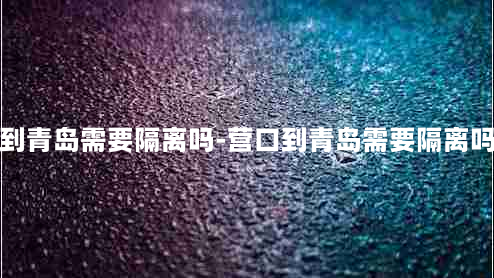 营口到青岛需要隔离吗-营口到青岛需要隔离吗今天