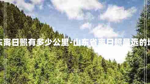 山东离日照有多少公里-山东省离日照最远的地方