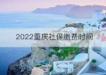 2022重庆社保缴费时间(昆山社保缴费时间)