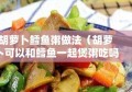 胡萝卜鳕鱼粥做法（胡萝卜可以和鳕鱼一起煲粥吃吗）