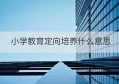 小学教育定向培养什么意思(定向小学教育主要学什么)