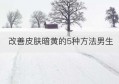 改善皮肤暗黄的5种方法男生(男性怎么改善皮肤暗淡无光)