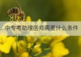 中专考助理医师需要什么条件(中专助理工程师报考条件)