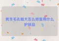 男生毛孔粗大怎么修复用什么护肤品