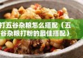 打五谷杂粮怎么搭配（五谷杂粮打粉的最佳搭配）