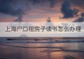 上海户口租房子读书怎么办理(上海本地户口租房子读书)