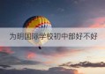 为明国际学校初中部好不好(为明国际学校高中升学率)