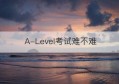 A-Level考试难不难(a-level考试难度)