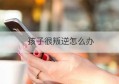 孩子很叛逆怎么办(16孩子叛逆期如何教育)