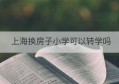 上海换房子小学可以转学吗(上海上小学中途可以换房子吗)