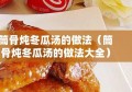 筒骨炖冬瓜汤的做法（筒骨炖冬瓜汤的做法大全）