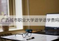 广西城市职业大学退学退学费吗(广西城市职业大学怎么退档)