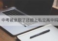 中考被录取了还能上私立高中吗(中考录取后还能放弃去民办吗)