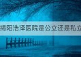 揭阳浩泽医院是公立还是私立(揭阳玉湖医院是公立的吗)