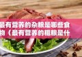 最有营养的杂粮是哪些食物（最有营养的粗粮是什么粗粮）