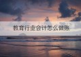 教育行业会计怎么做账(建筑行业会计做账流程2022)